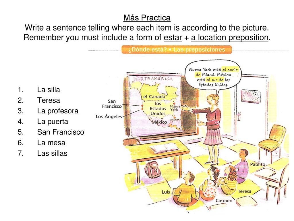 Más Practica Write a sentence telling where each item is according to the picture. Remember you must include a form of estar + a location preposition.