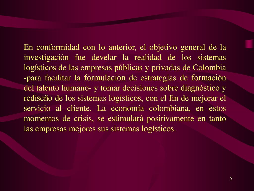 En conformidad con lo anterior, el objetivo general de la investigación fue develar la realidad de los sistemas logísticos de las empresas públicas y privadas de Colombia -para facilitar la formulación de estrategias de formación del talento humano- y tomar decisiones sobre diagnóstico y rediseño de los sistemas logísticos, con el fin de mejorar el servicio al cliente.
