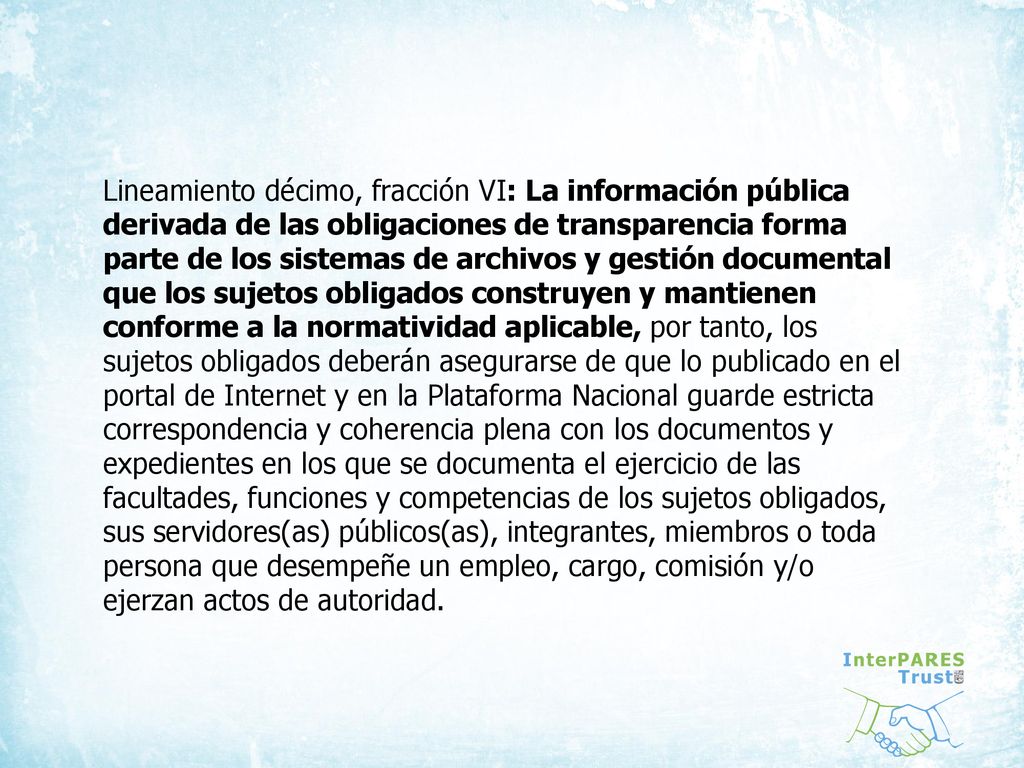 Lineamiento décimo, fracción VI: La información pública derivada de las obligaciones de transparencia forma parte de los sistemas de archivos y gestión documental que los sujetos obligados construyen y mantienen conforme a la normatividad aplicable, por tanto, los sujetos obligados deberán asegurarse de que lo publicado en el portal de Internet y en la Plataforma Nacional guarde estricta correspondencia y coherencia plena con los documentos y expedientes en los que se documenta el ejercicio de las facultades, funciones y competencias de los sujetos obligados, sus servidores(as) públicos(as), integrantes, miembros o toda persona que desempeñe un empleo, cargo, comisión y/o ejerzan actos de autoridad.