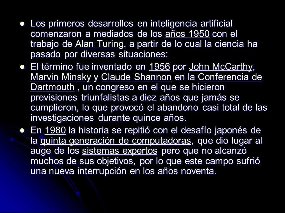 Los primeros desarrollos en inteligencia artificial comenzaron a mediados de los años 1950 con el trabajo de Alan Turing, a partir de lo cual la ciencia ha pasado por diversas situaciones: