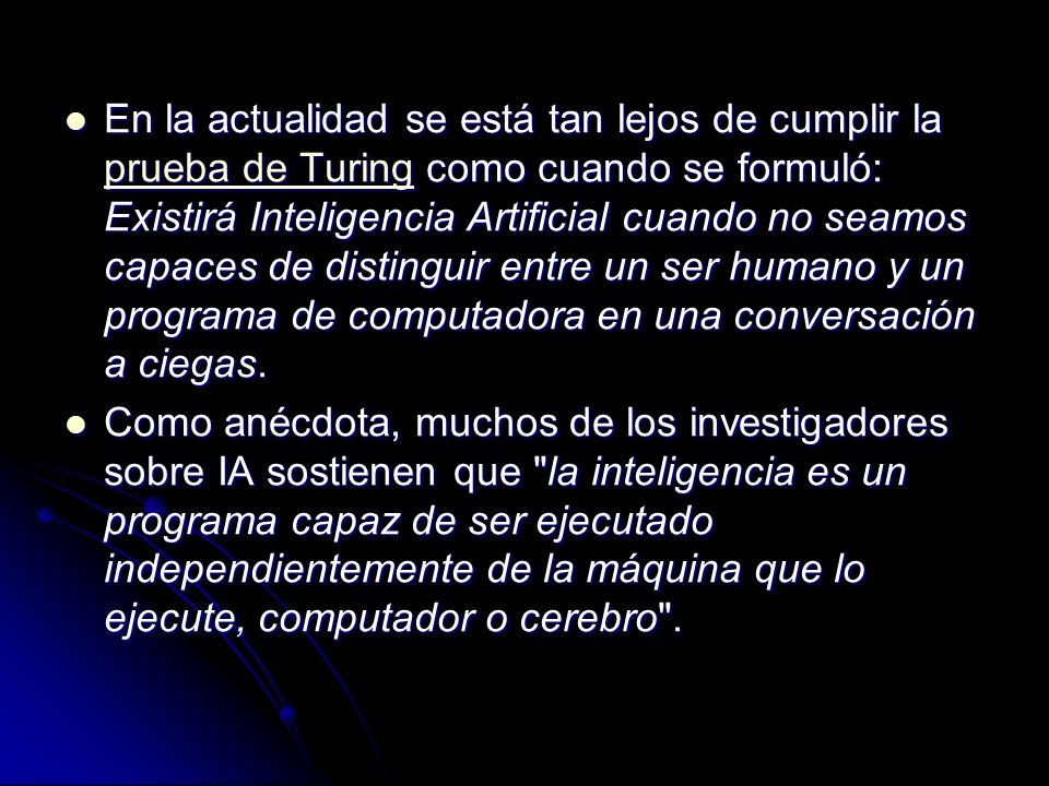 En la actualidad se está tan lejos de cumplir la prueba de Turing como cuando se formuló: Existirá Inteligencia Artificial cuando no seamos capaces de distinguir entre un ser humano y un programa de computadora en una conversación a ciegas.