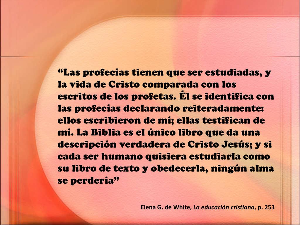 Las profecías tienen que ser estudiadas, y la vida de Cristo comparada con los escritos de los profetas. Él se identifica con las profecías declarando reiteradamente: ellos escribieron de mí; ellas testifican de mí. La Biblia es el único libro que da una descripción verdadera de Cristo Jesús; y si cada ser humano quisiera estudiarla como su libro de texto y obedecerla, ningún alma se perdería