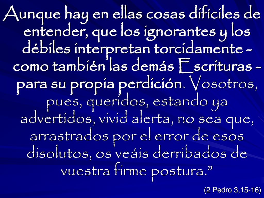 Aunque hay en ellas cosas difíciles de entender, que los ignorantes y los débiles interpretan torcidamente - como también las demás Escrituras - para su propia perdición. Vosotros, pues, queridos, estando ya advertidos, vivid alerta, no sea que, arrastrados por el error de esos disolutos, os veáis derribados de vuestra firme postura.