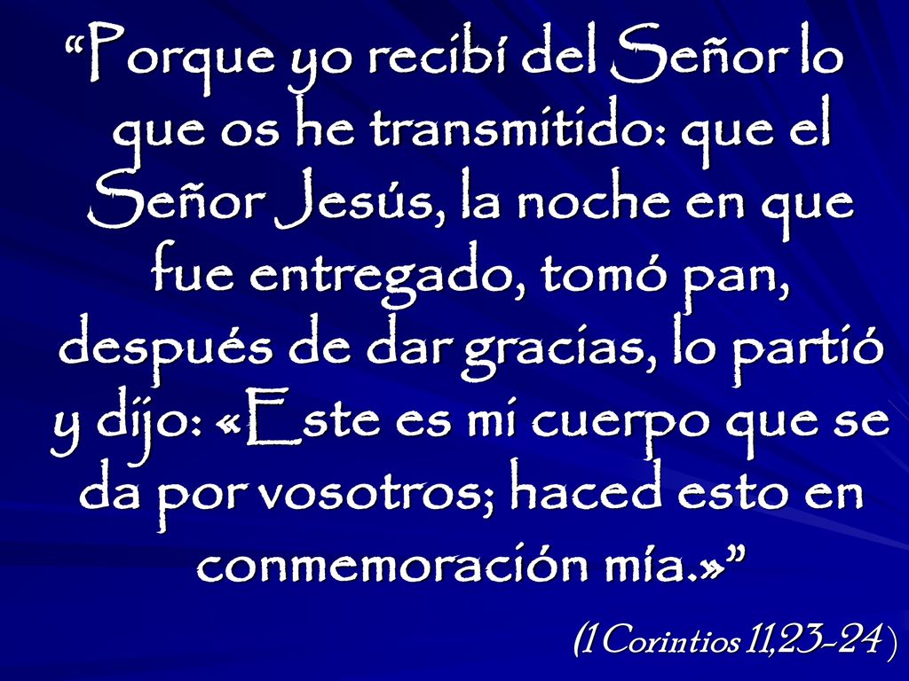 Porque yo recibí del Señor lo que os he transmitido: que el Señor Jesús, la noche en que fue entregado, tomó pan, después de dar gracias, lo partió y dijo: «Este es mi cuerpo que se da por vosotros; haced esto en conmemoración mía.»