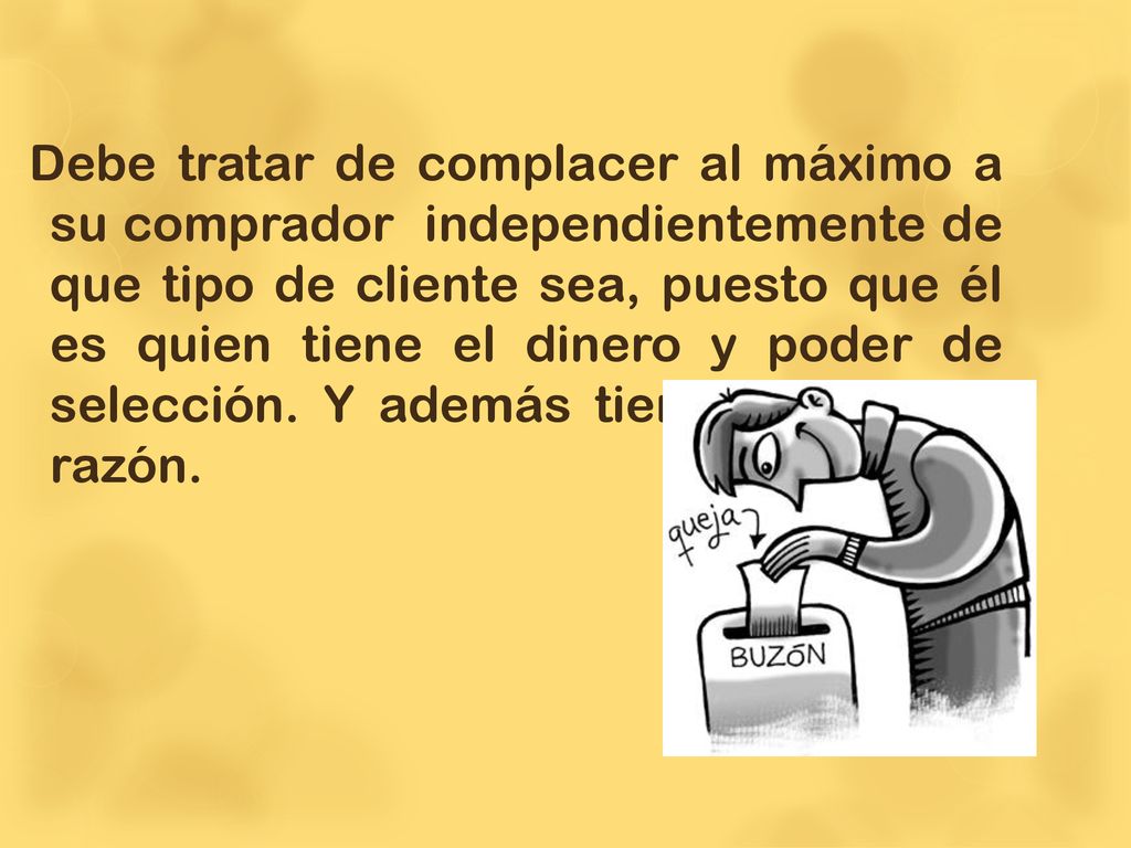Debe tratar de complacer al máximo a su comprador independientemente de que tipo de cliente sea, puesto que él es quien tiene el dinero y poder de selección.