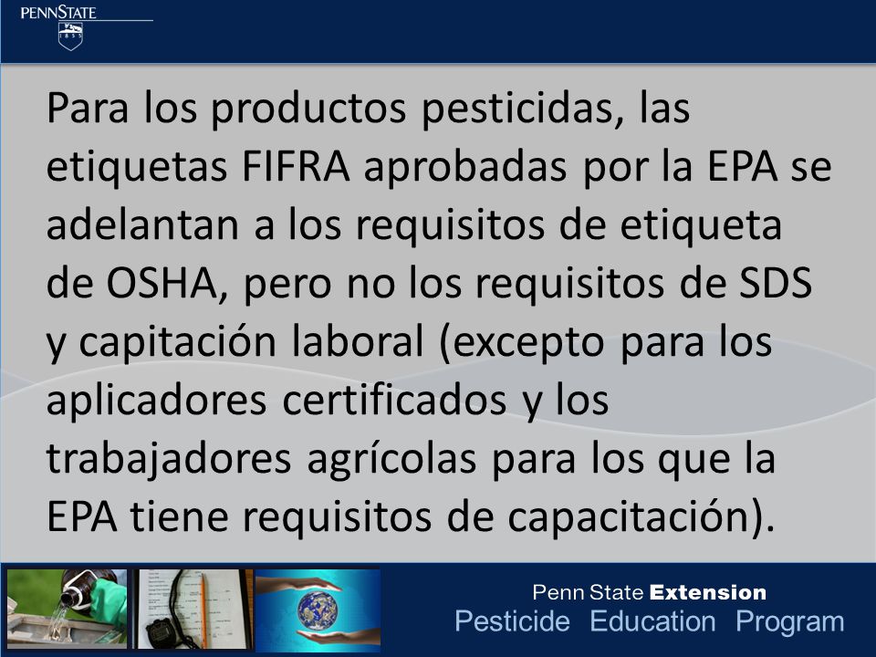 Para los productos pesticidas, las etiquetas FIFRA aprobadas por la EPA se adelantan a los requisitos de etiqueta de OSHA, pero no los requisitos de SDS y capitación laboral (excepto para los aplicadores certificados y los trabajadores agrícolas para los que la EPA tiene requisitos de capacitación).
