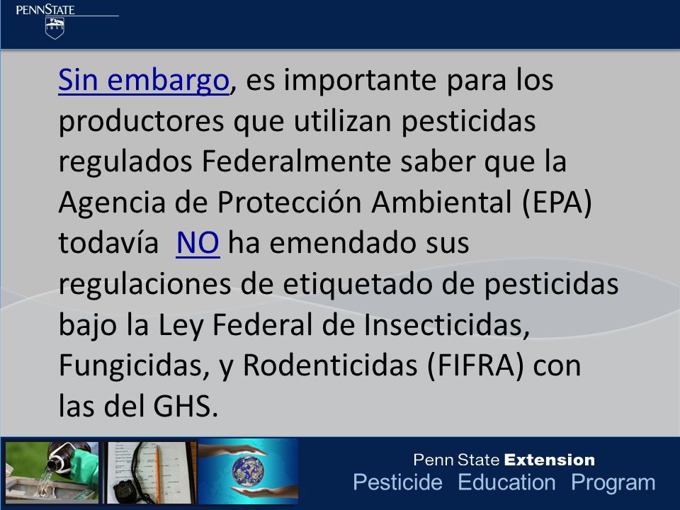 Sin embargo, es importante para los productores que utilizan pesticidas regulados Federalmente saber que la Agencia de Protección Ambiental (EPA) todavía NO ha emendado sus regulaciones de etiquetado de pesticidas bajo la Ley Federal de Insecticidas, Fungicidas, y Rodenticidas (FIFRA) con las del GHS.