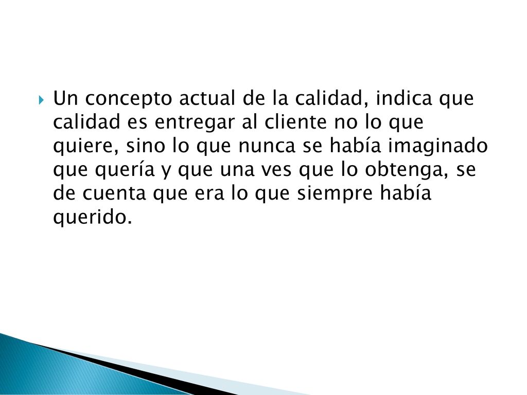 Un concepto actual de la calidad, indica que calidad es entregar al cliente no lo que quiere, sino lo que nunca se había imaginado que quería y que una ves que lo obtenga, se de cuenta que era lo que siempre había querido.