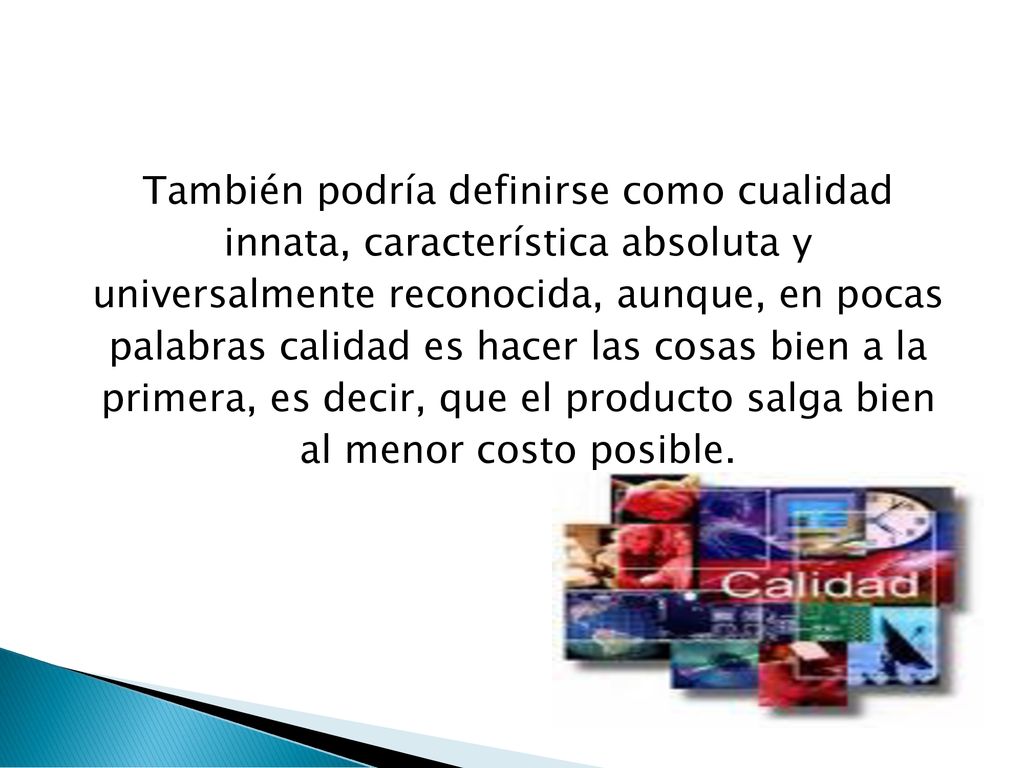 También podría definirse como cualidad innata, característica absoluta y universalmente reconocida, aunque, en pocas palabras calidad es hacer las cosas bien a la primera, es decir, que el producto salga bien al menor costo posible.