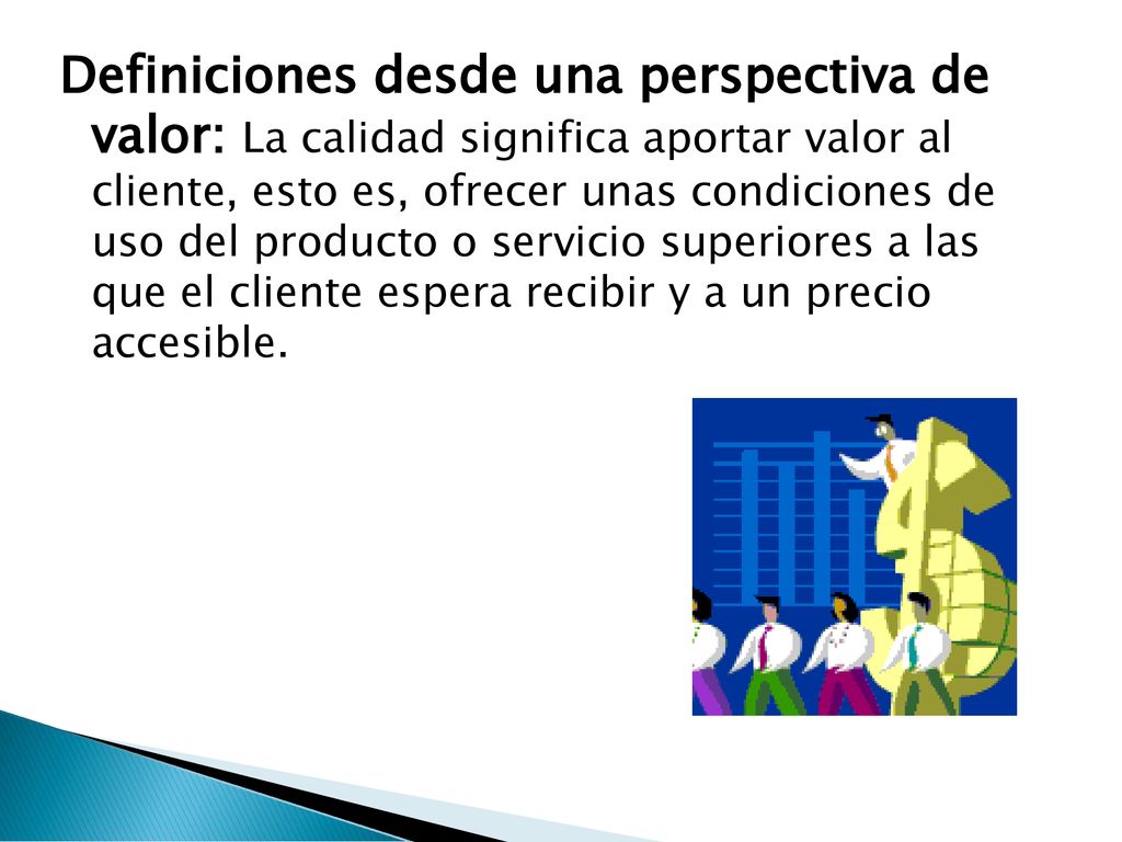 Definiciones desde una perspectiva de valor: La calidad significa aportar valor al cliente, esto es, ofrecer unas condiciones de uso del producto o servicio superiores a las que el cliente espera recibir y a un precio accesible.