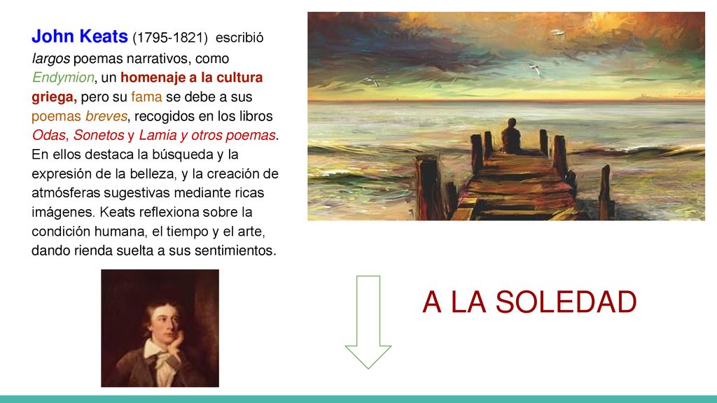 John Keats ( ) escribió largos poemas narrativos, como Endymion, un homenaje a la cultura griega, pero su fama se debe a sus poemas breves, recogidos en los libros Odas, Sonetos y Lamia y otros poemas. En ellos destaca la búsqueda y la expresión de la belleza, y la creación de atmósferas sugestivas mediante ricas imágenes. Keats reflexiona sobre la condición humana, el tiempo y el arte, dando rienda suelta a sus sentimientos.
