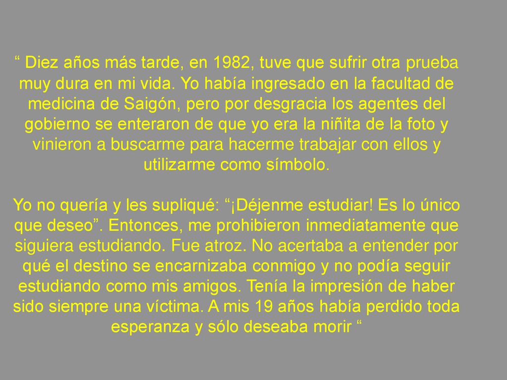 Diez años más tarde, en 1982, tuve que sufrir otra prueba muy dura en mi vida. Yo había ingresado en la facultad de medicina de Saigón, pero por desgracia los agentes del gobierno se enteraron de que yo era la niñita de la foto y vinieron a buscarme para hacerme trabajar con ellos y utilizarme como símbolo.