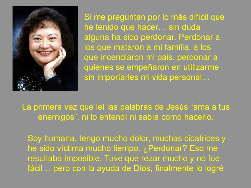 Si me preguntan por lo más difícil que he tenido que hacer… sin duda alguna ha sido perdonar. Perdonar a los que mataron a mi familia, a los que incendiaron mi pais, perdonar a quienes se empeñaron en utilizarme sin importarles mi vida personal…