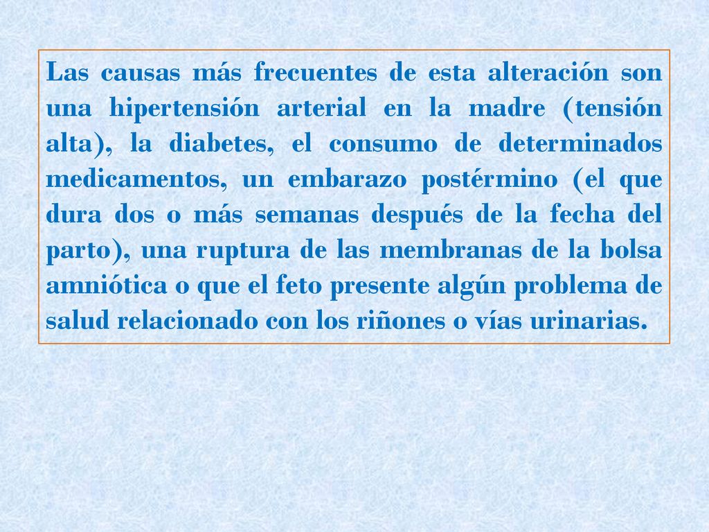 Las causas más frecuentes de esta alteración son una hipertensión arterial en la madre (tensión alta), la diabetes, el consumo de determinados medicamentos, un embarazo postérmino (el que dura dos o más semanas después de la fecha del parto), una ruptura de las membranas de la bolsa amniótica o que el feto presente algún problema de salud relacionado con los riñones o vías urinarias.