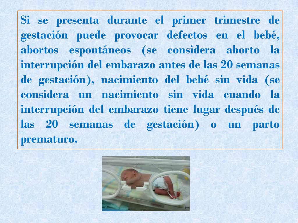 Si se presenta durante el primer trimestre de gestación puede provocar defectos en el bebé, abortos espontáneos (se considera aborto la interrupción del embarazo antes de las 20 semanas de gestación), nacimiento del bebé sin vida (se considera un nacimiento sin vida cuando la interrupción del embarazo tiene lugar después de las 20 semanas de gestación) o un parto prematuro.