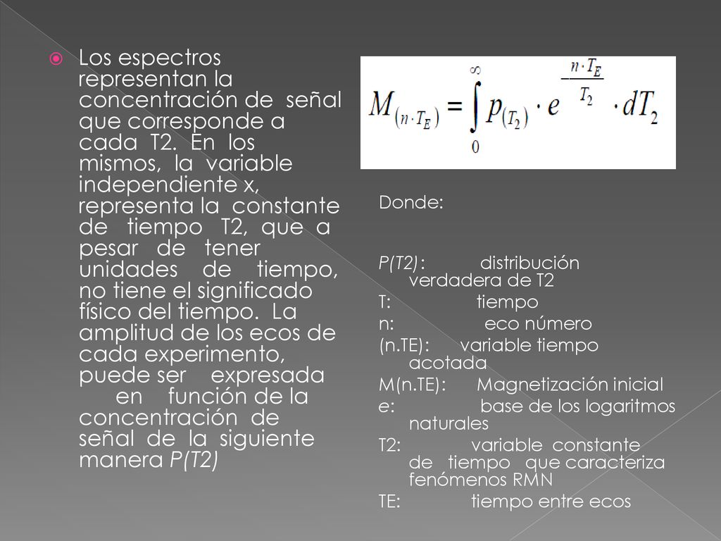 Los espectros representan la concentración de señal que corresponde a cada T2. En los mismos, la variable independiente x, representa la constante de tiempo T2, que a pesar de tener unidades de tiempo, no tiene el significado físico del tiempo. La amplitud de los ecos de cada experimento, puede ser expresada en función de la concentración de señal de la siguiente manera P(T2)
