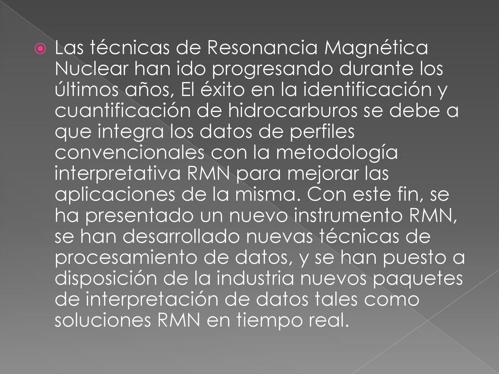 Las técnicas de Resonancia Magnética Nuclear han ido progresando durante los últimos años, El éxito en la identificación y cuantificación de hidrocarburos se debe a que integra los datos de perfiles convencionales con la metodología interpretativa RMN para mejorar las aplicaciones de la misma.