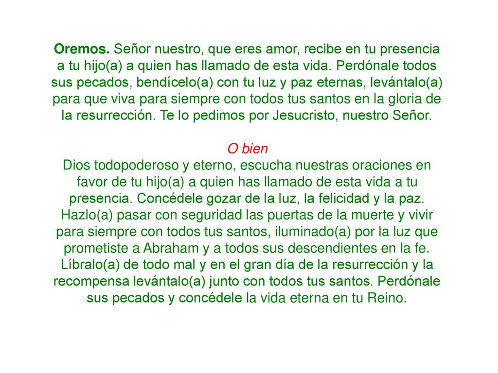 Oremos. Señor nuestro, que eres amor, recibe en tu presencia a tu hijo(a) a quien has llamado de esta vida. Perdónale todos sus pecados, bendícelo(a) con tu luz y paz eternas, levántalo(a) para que viva para siempre con todos tus santos en la gloria de la resurrección. Te lo pedimos por Jesucristo, nuestro Señor.