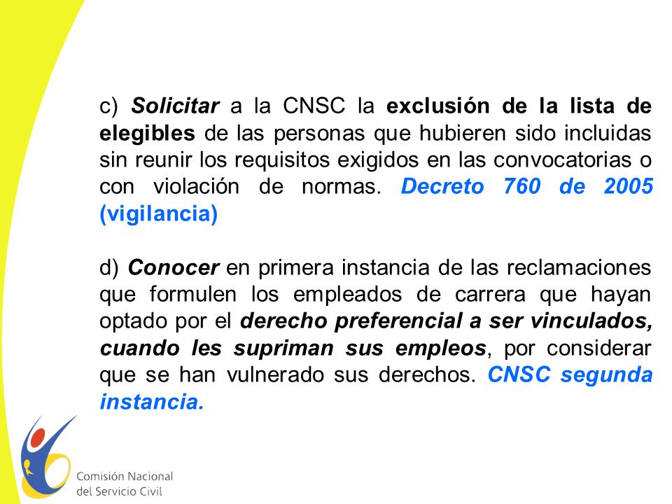 c) Solicitar a la CNSC la exclusión de la lista de elegibles de las personas que hubieren sido incluidas sin reunir los requisitos exigidos en las convocatorias o con violación de normas. Decreto 760 de 2005 (vigilancia)