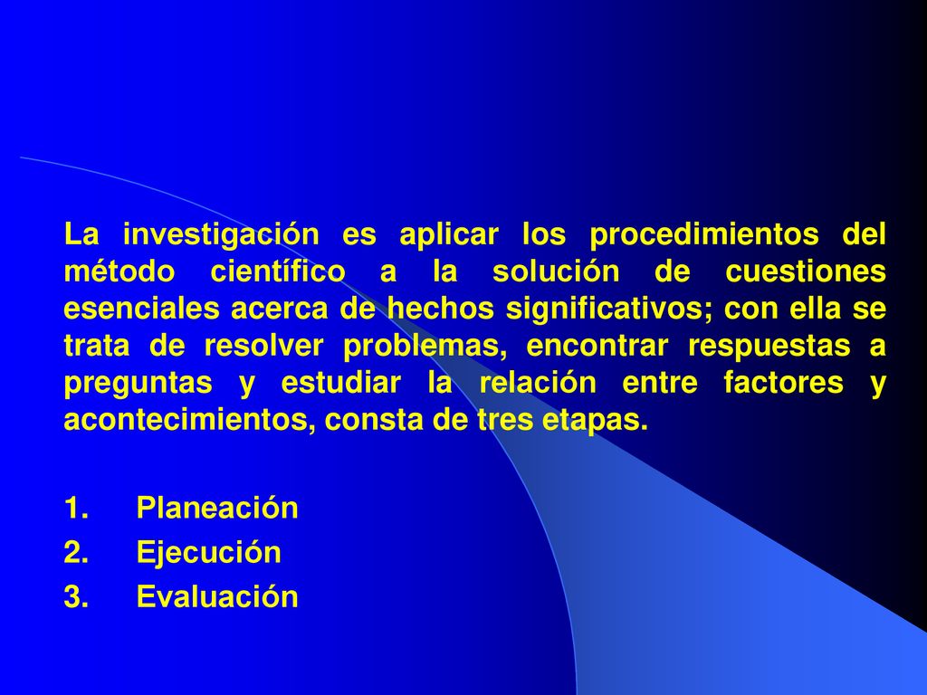 La investigación es aplicar los procedimientos del método científico a la solución de cuestiones esenciales acerca de hechos significativos; con ella se trata de resolver problemas, encontrar respuestas a preguntas y estudiar la relación entre factores y acontecimientos, consta de tres etapas.