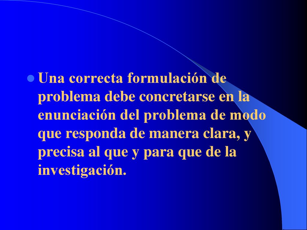 Una correcta formulación de problema debe concretarse en la enunciación del problema de modo que responda de manera clara, y precisa al que y para que de la investigación.
