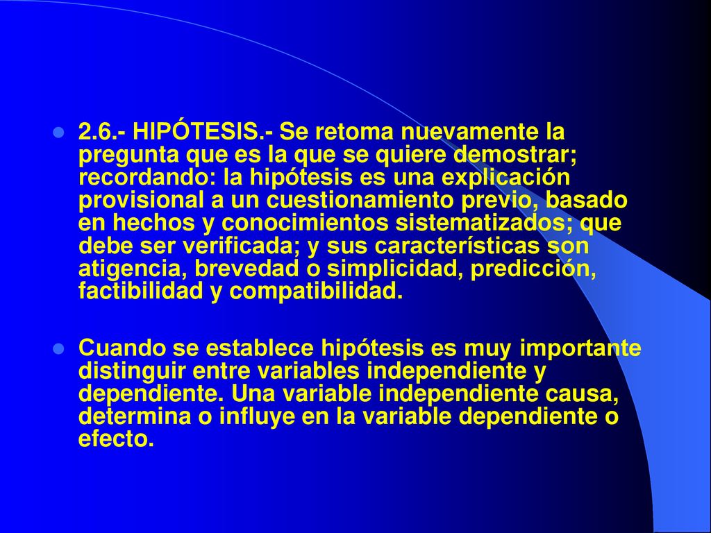 2.6.- HIPÓTESIS.- Se retoma nuevamente la pregunta que es la que se quiere demostrar; recordando: la hipótesis es una explicación provisional a un cuestionamiento previo, basado en hechos y conocimientos sistematizados; que debe ser verificada; y sus características son atigencia, brevedad o simplicidad, predicción, factibilidad y compatibilidad.