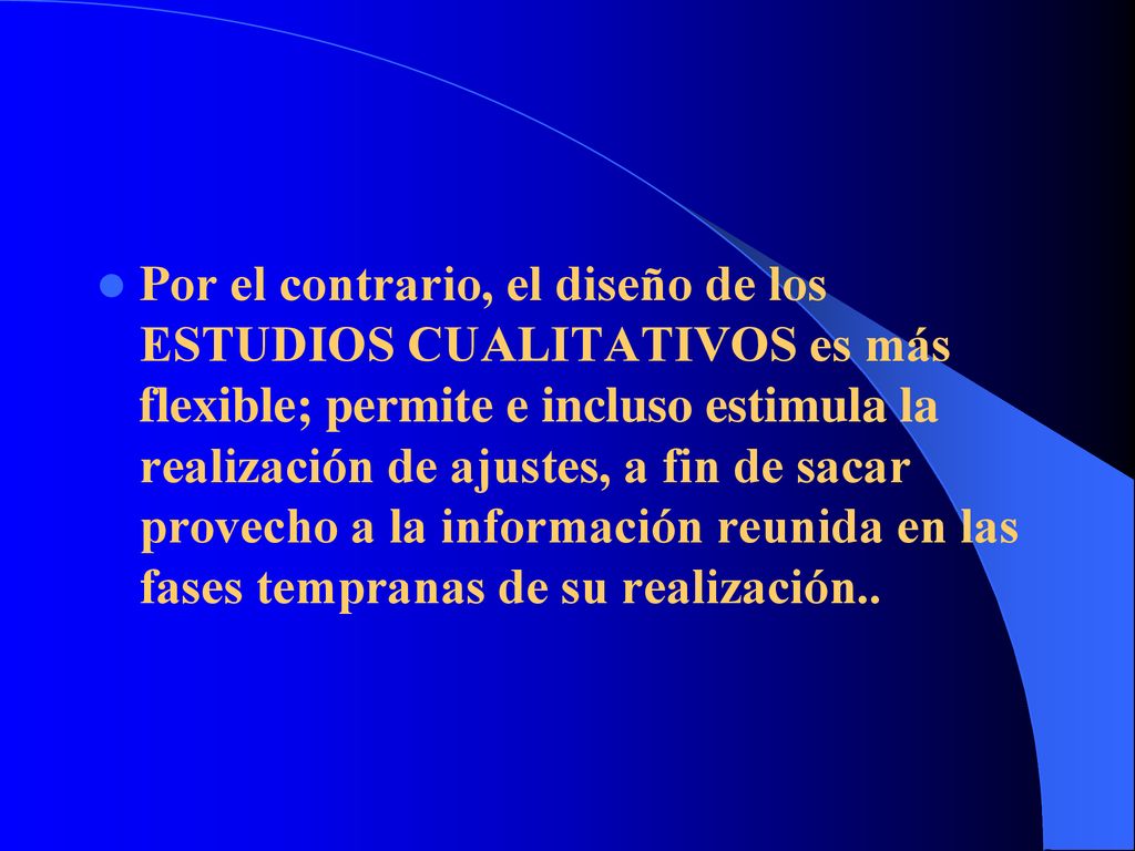 Por el contrario, el diseño de los ESTUDIOS CUALITATIVOS es más flexible; permite e incluso estimula la realización de ajustes, a fin de sacar provecho a la información reunida en las fases tempranas de su realización..