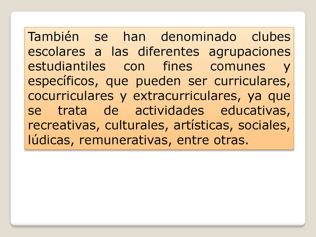 También se han denominado clubes escolares a las diferentes agrupaciones estudiantiles con fines comunes y específicos, que pueden ser curriculares, cocurriculares y extracurriculares, ya que se trata de actividades educativas, recreativas, culturales, artísticas, sociales, lúdicas, remunerativas, entre otras.
