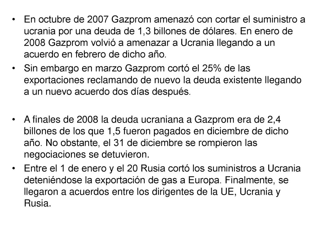 En octubre de 2007 Gazprom amenazó con cortar el suministro a ucrania por una deuda de 1,3 billones de dólares. En enero de 2008 Gazprom volvió a amenazar a Ucrania llegando a un acuerdo en febrero de dicho año.