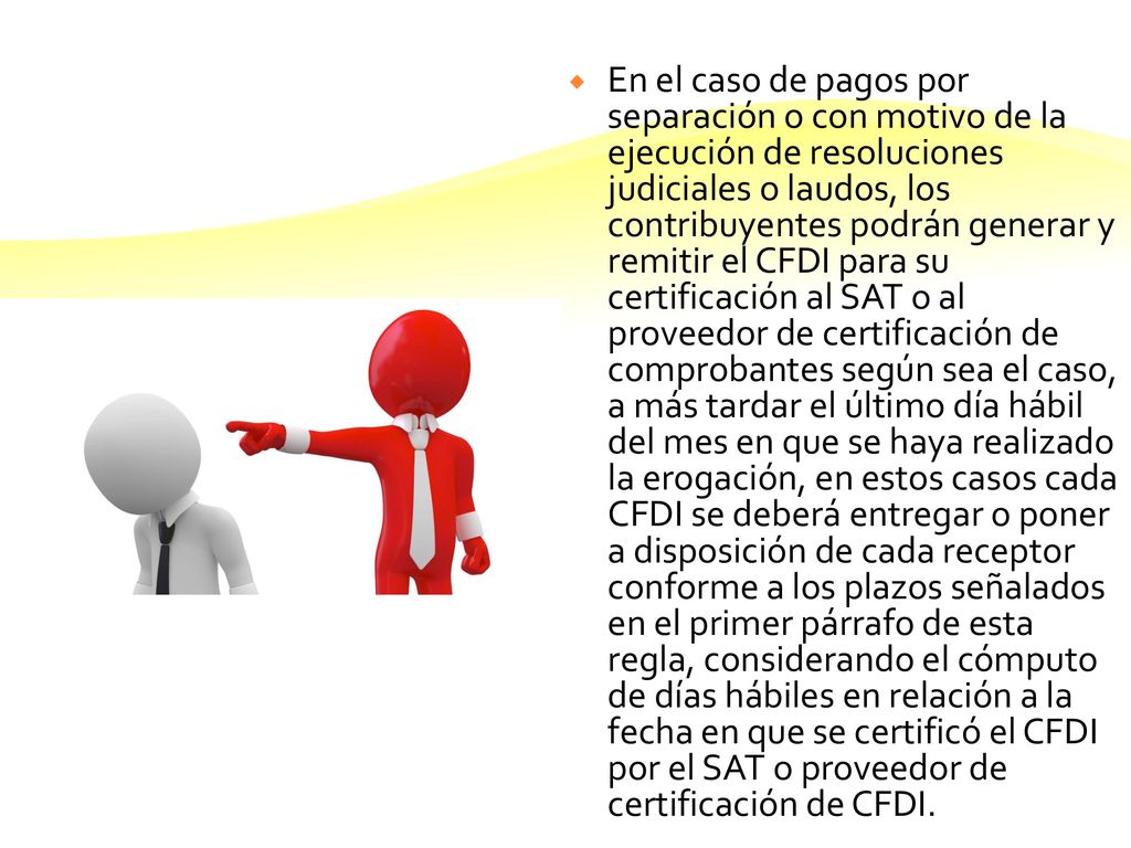 En el caso de pagos por separación o con motivo de la ejecución de resoluciones judiciales o laudos, los contribuyentes podrán generar y remitir el CFDI para su certificación al SAT o al proveedor de certificación de comprobantes según sea el caso, a más tardar el último día hábil del mes en que se haya realizado la erogación, en estos casos cada CFDI se deberá entregar o poner a disposición de cada receptor conforme a los plazos señalados en el primer párrafo de esta regla, considerando el cómputo de días hábiles en relación a la fecha en que se certificó el CFDI por el SAT o proveedor de certificación de CFDI.
