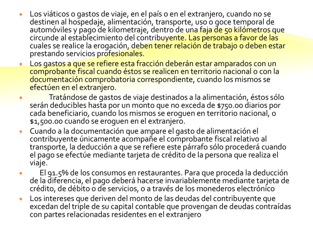 Los viáticos o gastos de viaje, en el país o en el extranjero, cuando no se destinen al hospedaje, alimentación, transporte, uso o goce temporal de automóviles y pago de kilometraje, dentro de una faja de 50 kilómetros que circunde al establecimiento del contribuyente. Las personas a favor de las cuales se realice la erogación, deben tener relación de trabajo o deben estar prestando servicios profesionales.