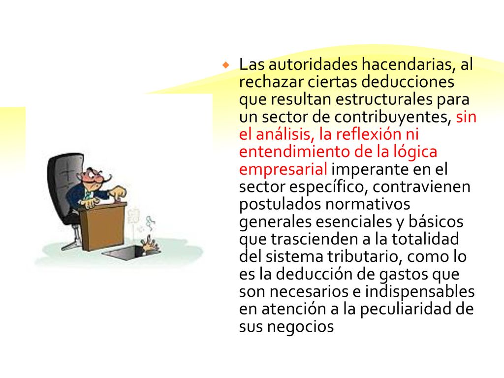 Las autoridades hacendarias, al rechazar ciertas deducciones que resultan estructurales para un sector de contribuyentes, sin el análisis, la reflexión ni entendimiento de la lógica empresarial imperante en el sector específico, contravienen postulados normativos generales esenciales y básicos que trascienden a la totalidad del sistema tributario, como lo es la deducción de gastos que son necesarios e indispensables en atención a la peculiaridad de sus negocios
