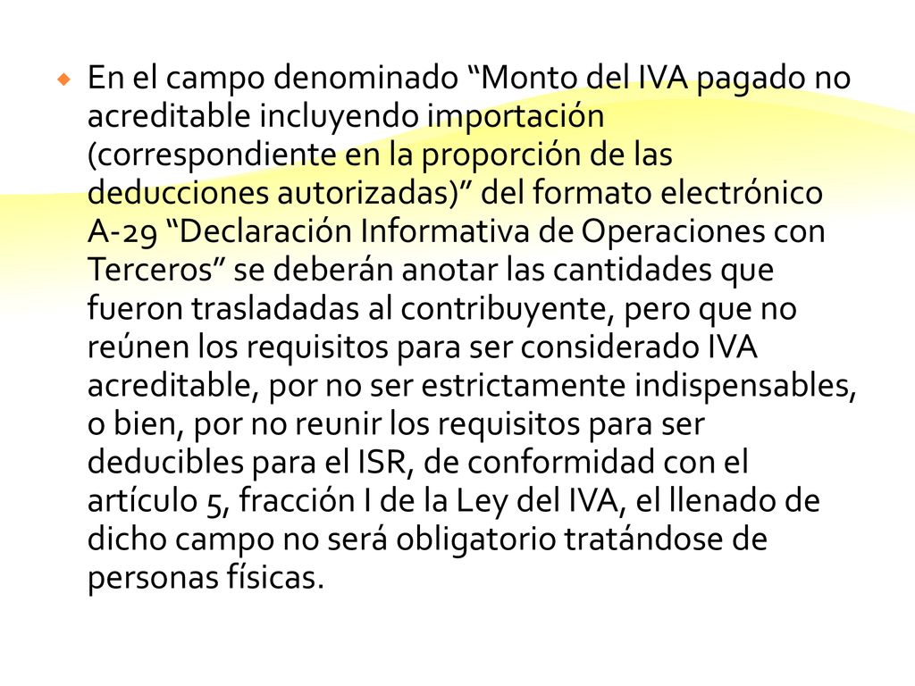 En el campo denominado Monto del IVA pagado no acreditable incluyendo importación (correspondiente en la proporción de las deducciones autorizadas) del formato electrónico A-29 Declaración Informativa de Operaciones con Terceros se deberán anotar las cantidades que fueron trasladadas al contribuyente, pero que no reúnen los requisitos para ser considerado IVA acreditable, por no ser estrictamente indispensables, o bien, por no reunir los requisitos para ser deducibles para el ISR, de conformidad con el artículo 5, fracción I de la Ley del IVA, el llenado de dicho campo no será obligatorio tratándose de personas físicas.