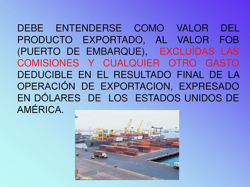 DEBE ENTENDERSE COMO VALOR DEL PRODUCTO EXPORTADO, AL VALOR FOB (PUERTO DE EMBARQUE), EXCLUÍDAS LAS COMISIONES Y CUALQUIER OTRO GASTO DEDUCIBLE EN EL RESULTADO FINAL DE LA OPERACIÓN DE EXPORTACION, EXPRESADO EN DÓLARES DE LOS ESTADOS UNIDOS DE AMÉRICA.