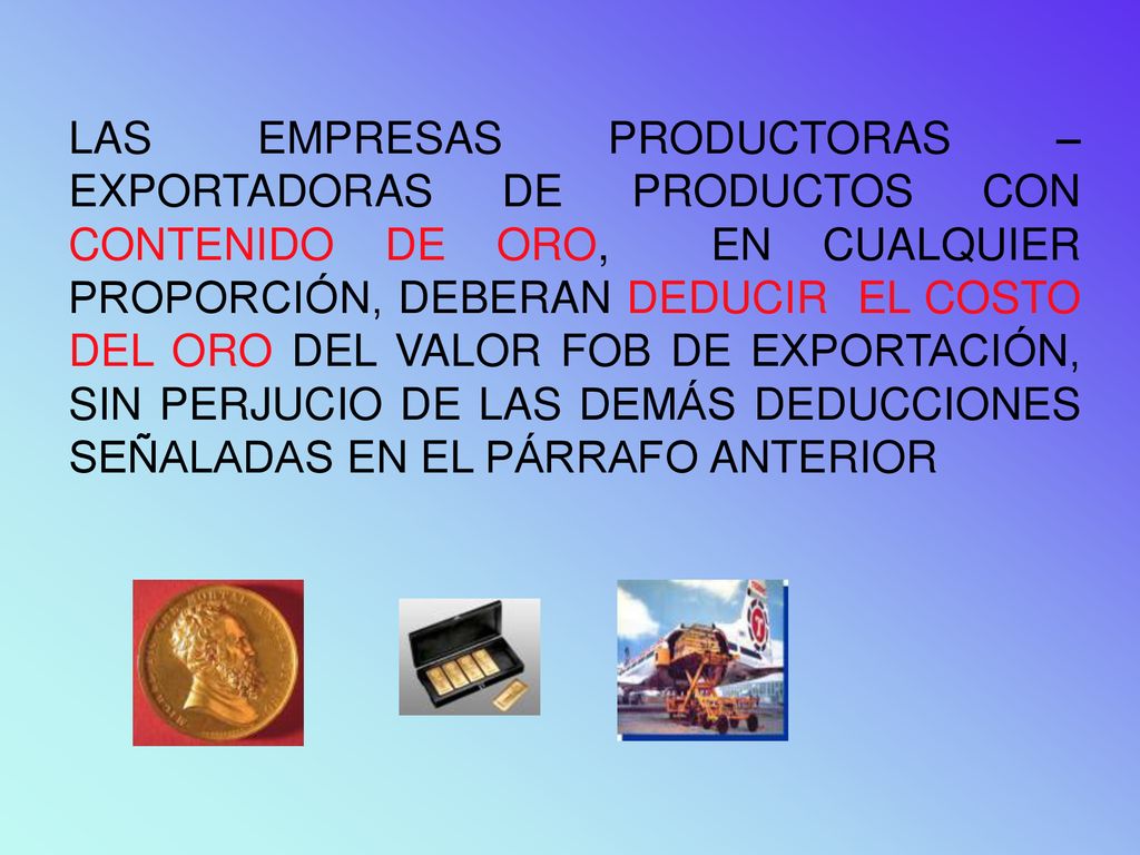 LAS EMPRESAS PRODUCTORAS – EXPORTADORAS DE PRODUCTOS CON CONTENIDO DE ORO, EN CUALQUIER PROPORCIÓN, DEBERAN DEDUCIR EL COSTO DEL ORO DEL VALOR FOB DE EXPORTACIÓN, SIN PERJUCIO DE LAS DEMÁS DEDUCCIONES SEÑALADAS EN EL PÁRRAFO ANTERIOR