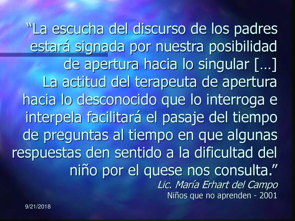 La escucha del discurso de los padres estará signada por nuestra posibilidad de apertura hacia lo singular […] La actitud del terapeuta de apertura hacia lo desconocido que lo interroga e interpela facilitará el pasaje del tiempo de preguntas al tiempo en que algunas respuestas den sentido a la dificultad del niño por el quese nos consulta. Lic. María Erhart del Campo Niños que no aprenden