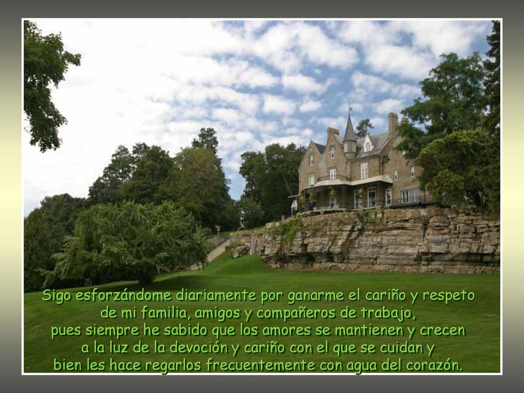 Sigo esforzándome diariamente por ganarme el cariño y respeto de mi familia, amigos y compañeros de trabajo, pues siempre he sabido que los amores se mantienen y crecen a la luz de la devoción y cariño con el que se cuidan y bien les hace regarlos frecuentemente con agua del corazón.