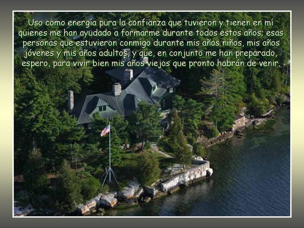 Uso como energía pura la confianza que tuvieron y tienen en mí quienes me han ayudado a formarme durante todos estos años; esas personas que estuvieron conmigo durante mis años niños, mis años jóvenes y mis años adultos, y que, en conjunto me han preparado, espero, para vivir bien mis años viejos que pronto habrán de venir.