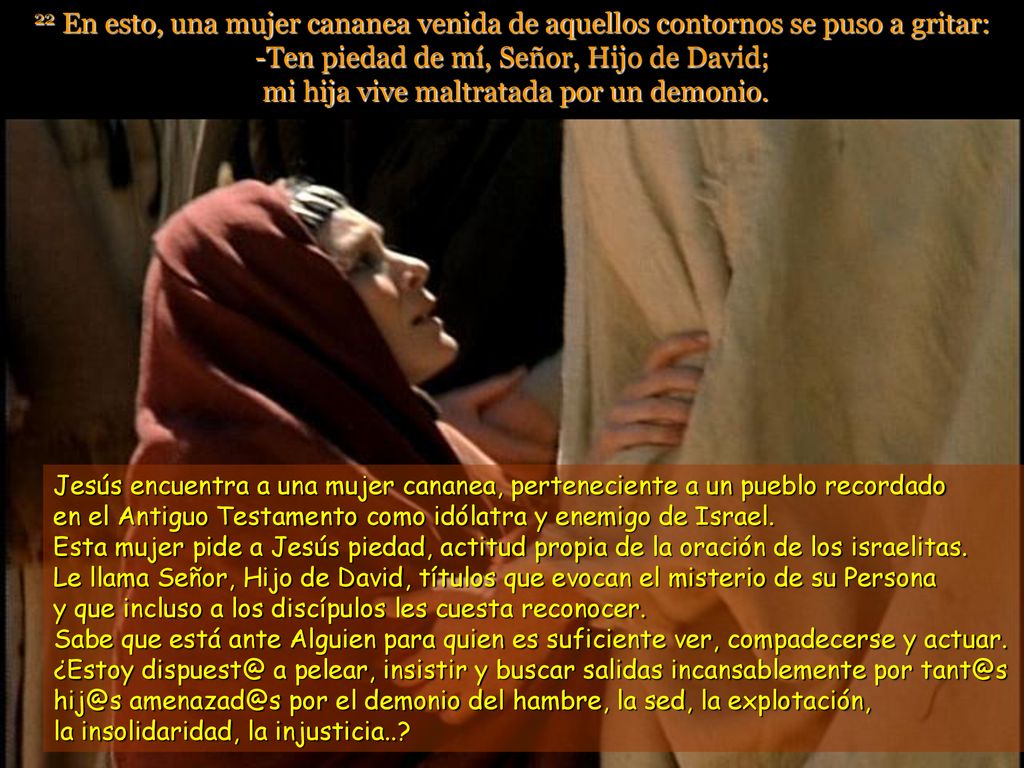 22 En esto, una mujer cananea venida de aquellos contornos se puso a gritar: -Ten piedad de mí, Señor, Hijo de David; mi hija vive maltratada por un demonio.