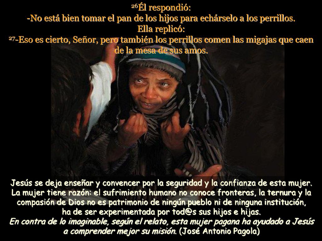 26Él respondió: -No está bien tomar el pan de los hijos para echárselo a los perrillos. Ella replicó: