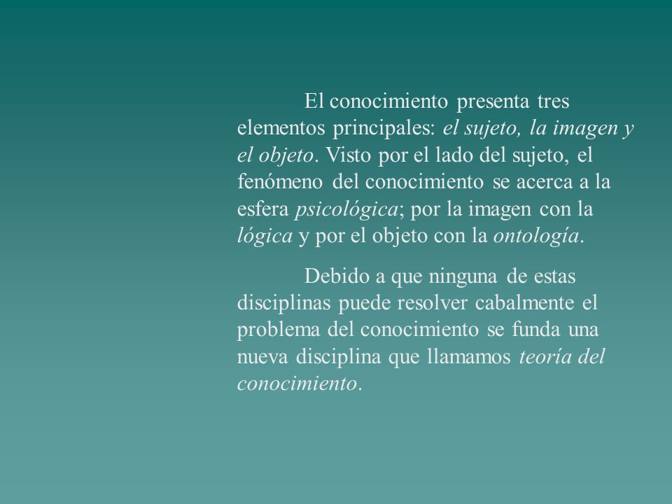 El conocimiento presenta tres elementos principales: el sujeto, la imagen y el objeto. Visto por el lado del sujeto, el fenómeno del conocimiento se acerca a la esfera psicológica; por la imagen con la lógica y por el objeto con la ontología.
