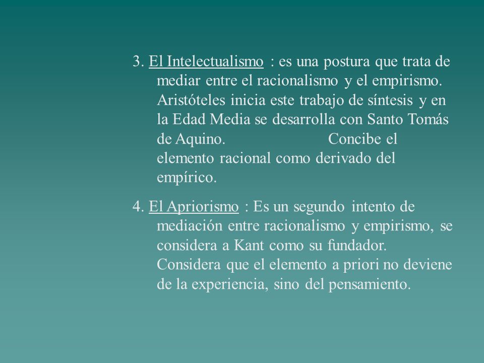 3. El Intelectualismo : es una postura que trata de mediar entre el racionalismo y el empirismo. Aristóteles inicia este trabajo de síntesis y en la Edad Media se desarrolla con Santo Tomás de Aquino. Concibe el elemento racional como derivado del empírico.