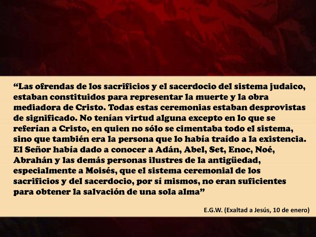 Las ofrendas de los sacrificios y el sacerdocio del sistema judaico, estaban constituidos para representar la muerte y la obra mediadora de Cristo. Todas estas ceremonias estaban desprovistas de significado. No tenían virtud alguna excepto en lo que se referían a Cristo, en quien no sólo se cimentaba todo el sistema, sino que también era la persona que lo había traído a la existencia. El Señor había dado a conocer a Adán, Abel, Set, Enoc, Noé, Abrahán y las demás personas ilustres de la antigüedad, especialmente a Moisés, que el sistema ceremonial de los sacrificios y del sacerdocio, por sí mismos, no eran suficientes para obtener la salvación de una sola alma