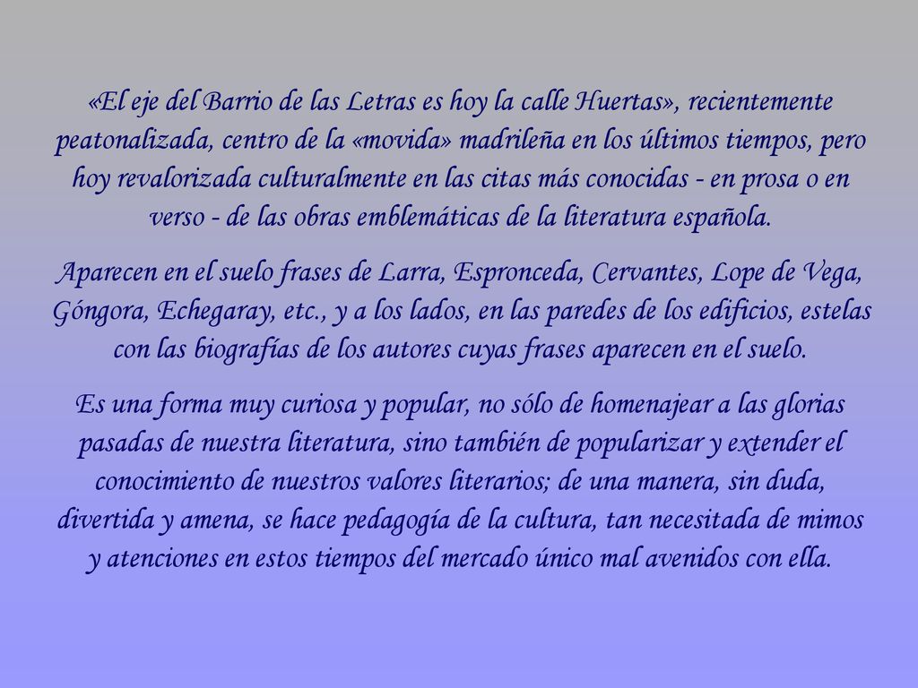 «El eje del Barrio de las Letras es hoy la calle Huertas», recientemente peatonalizada, centro de la «movida» madrileña en los últimos tiempos, pero hoy revalorizada culturalmente en las citas más conocidas - en prosa o en verso - de las obras emblemáticas de la literatura española.