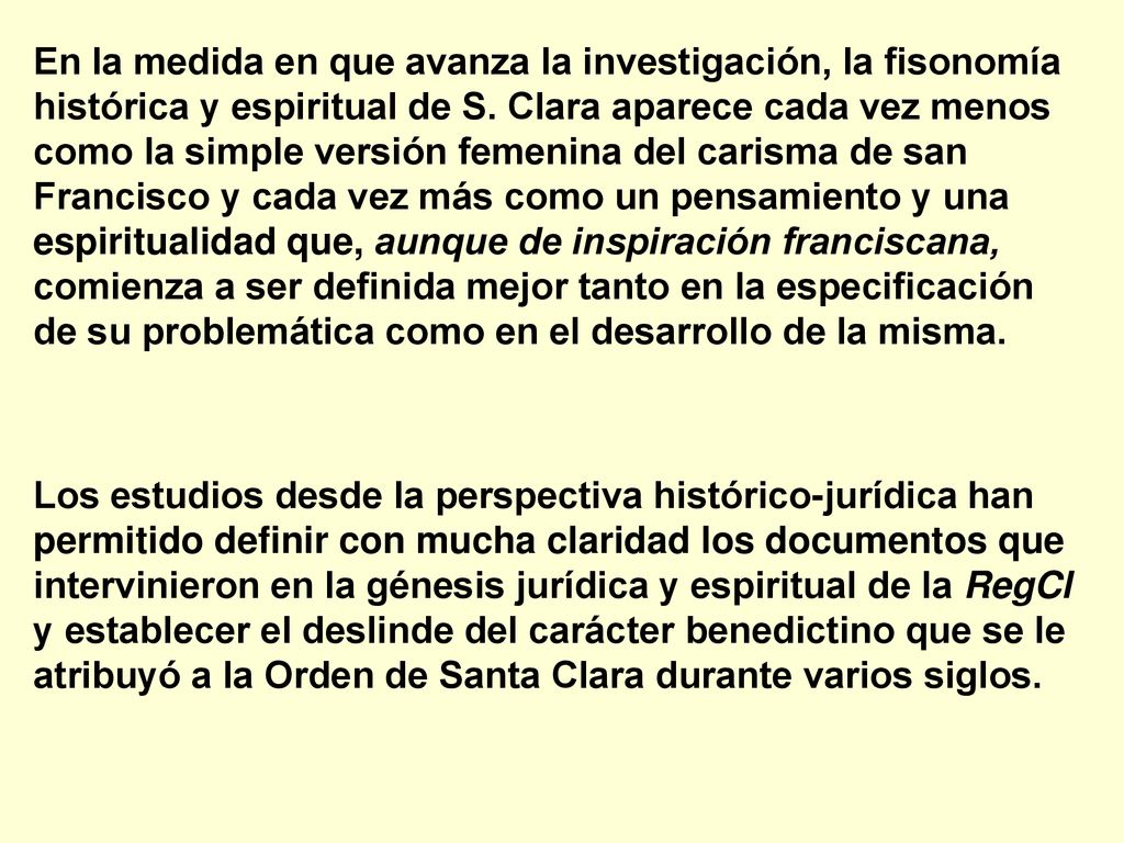 En la medida en que avanza la investigación, la fisonomía histórica y espiritual de S. Clara aparece cada vez menos como la simple versión femenina del carisma de san Francisco y cada vez más como un pensamiento y una espiritualidad que, aunque de inspiración franciscana, comienza a ser definida mejor tanto en la especificación de su problemática como en el desarrollo de la misma.