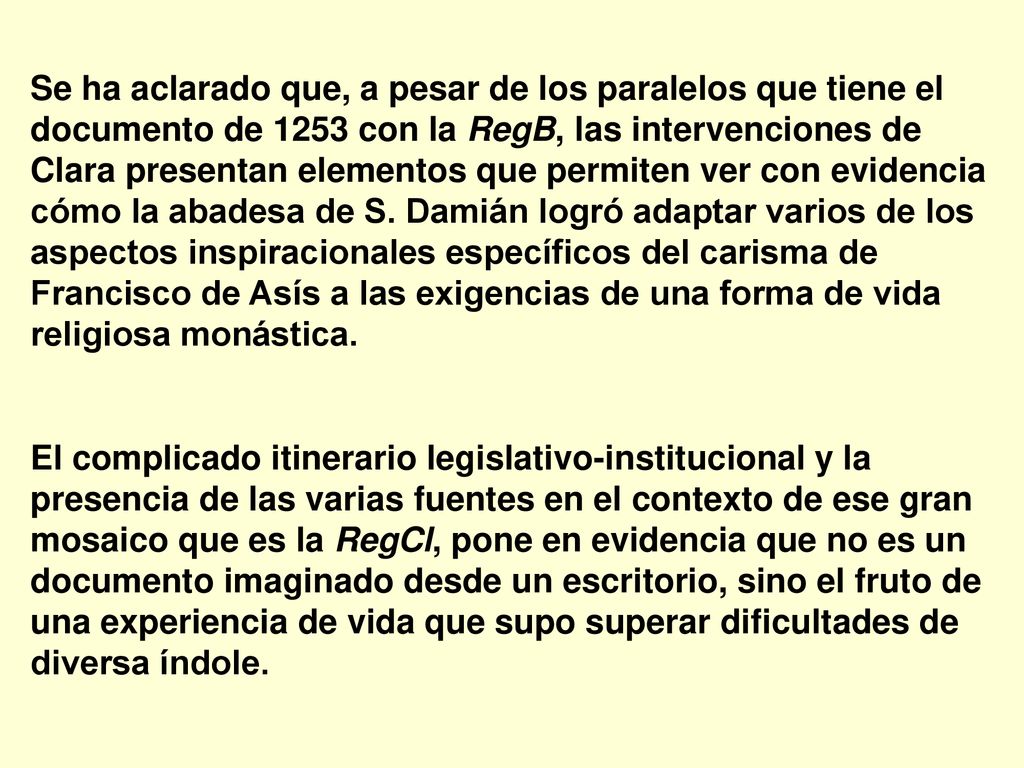 Se ha aclarado que, a pesar de los paralelos que tiene el documento de 1253 con la RegB, las intervenciones de Clara presentan elementos que permiten ver con evidencia cómo la abadesa de S. Damián logró adaptar varios de los aspectos inspiracionales específicos del carisma de Francisco de Asís a las exigencias de una forma de vida religiosa monástica.