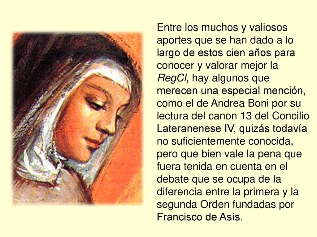 Entre los muchos y valiosos aportes que se han dado a lo largo de estos cien años para conocer y valorar mejor la RegCl, hay algunos que merecen una especial mención, como el de Andrea Boni por su lectura del canon 13 del Concilio Lateranenese IV, quizás todavía no suficientemente conocida, pero que bien vale la pena que fuera tenida en cuenta en el debate que se ocupa de la diferencia entre la primera y la segunda Orden fundadas por Francisco de Asís.