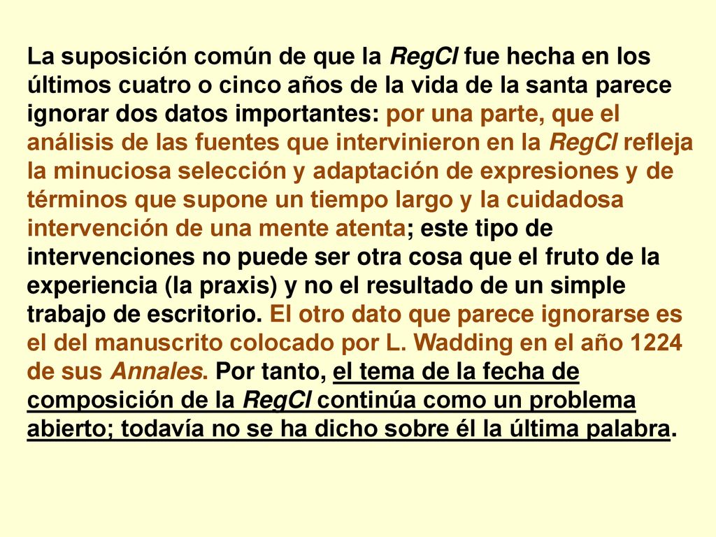 La suposición común de que la RegCl fue hecha en los últimos cuatro o cinco años de la vida de la santa parece ignorar dos datos importantes: por una parte, que el análisis de las fuentes que intervinieron en la RegCl refleja la minuciosa selección y adaptación de expresiones y de términos que supone un tiempo largo y la cuidadosa intervención de una mente atenta; este tipo de intervenciones no puede ser otra cosa que el fruto de la experiencia (la praxis) y no el resultado de un simple trabajo de escritorio.