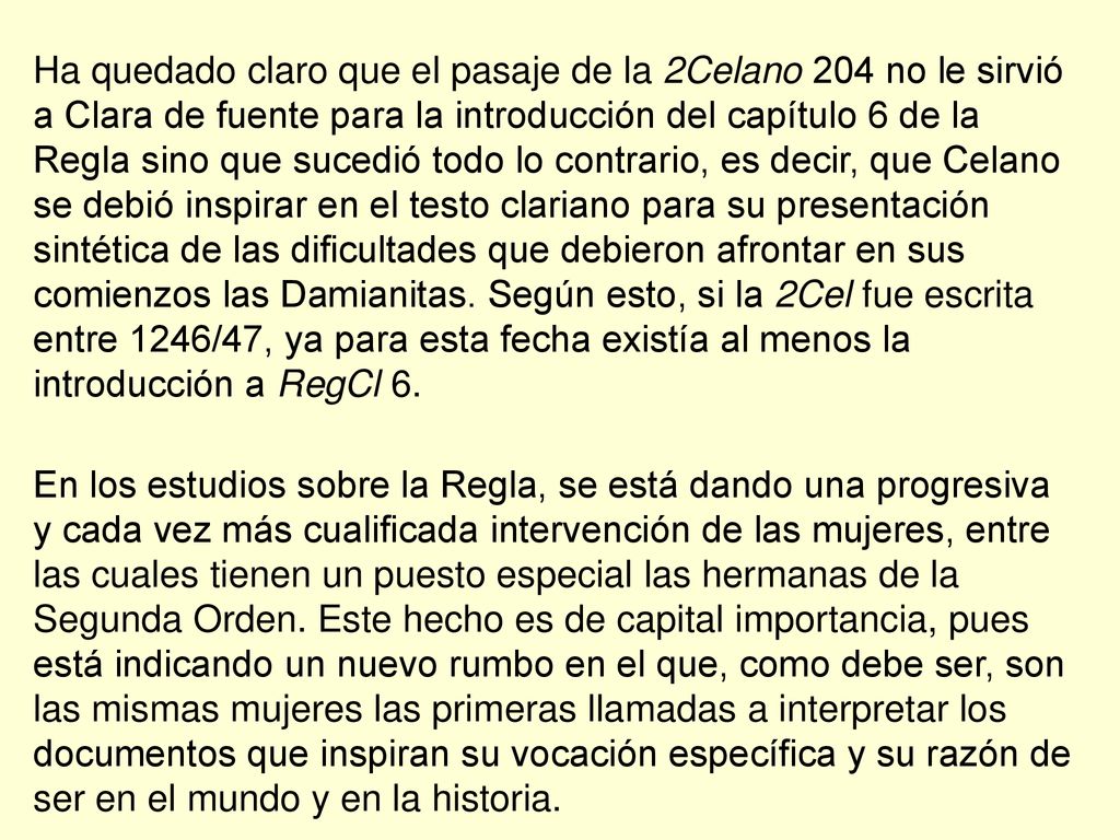 Ha quedado claro que el pasaje de la 2Celano 204 no le sirvió a Clara de fuente para la introducción del capítulo 6 de la Regla sino que sucedió todo lo contrario, es decir, que Celano se debió inspirar en el testo clariano para su presentación sintética de las dificultades que debieron afrontar en sus comienzos las Damianitas. Según esto, si la 2Cel fue escrita entre 1246/47, ya para esta fecha existía al menos la introducción a RegCl 6.