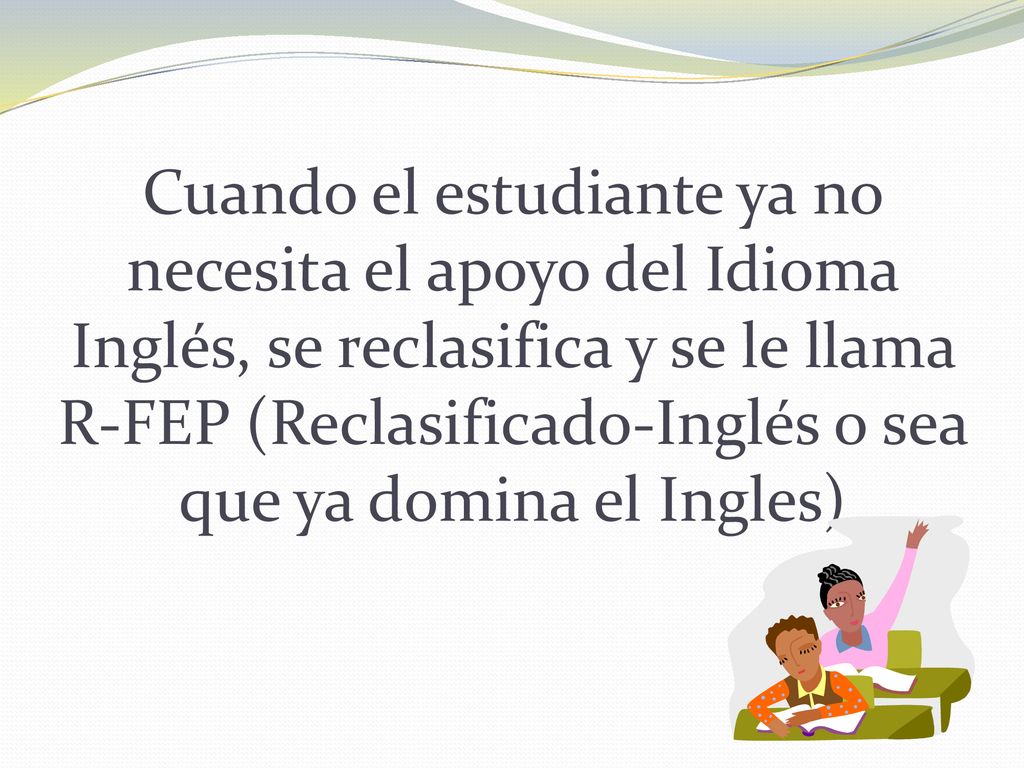 Cuando el estudiante ya no necesita el apoyo del Idioma Inglés, se reclasifica y se le llama R-FEP (Reclasificado-Inglés o sea que ya domina el Ingles)